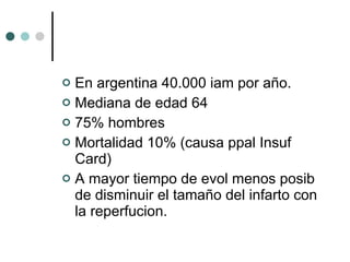 En argentina 40.000 iam por año. Mediana de edad 64 75% hombres Mortalidad 10% (causa ppal Insuf Card) A mayor tiempo de evol menos posib de disminuir el tamaño del infarto con la reperfucion. 