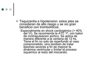 Taquicardia e hipotension: estos ptes se consideran de alto riesgo y se vio gran beneficio con trombolíticos.  Especialmente en shock cardiogénico (> 40% del VI). Se recomienda la ATC 1ª, con balon de contrapulsacion aortico. Se aplica de manera diferente a la ventana de 12 hs. Tiene el fin no solo de reperfundir el vaso comprometido, sino tambien de tratar lesiones severas a fin de mejorar la dinámica ventricular y limitar el proceso isquémico al resto del miocardio. 