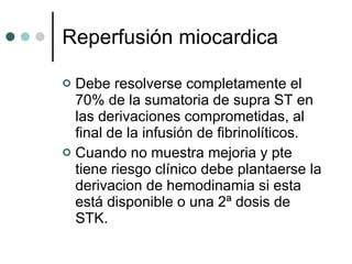 Reperfusión miocardica Debe resolverse completamente el 70% de la sumatoria de supra ST en las derivaciones comprometidas, al final de la infusión de fibrinolíticos. Cuando no muestra mejoria y pte tiene riesgo clínico debe plantaerse la derivacion de hemodinamia si esta está disponible o una 2ª dosis de STK. 