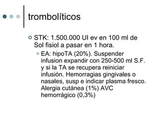trombolíticos STK: 1.500.000 UI ev en 100 ml de Sol fisiol a pasar en 1 hora. EA: hipoTA (20%). Suspender infusion expandir con 250-500 ml S.F. y si la TA se recupera reiniciar infusión. Hemorragias gingivales o nasales, susp e indicar plasma fresco. Alergia cutánea (1%) AVC hemorrágico (0,3%) 