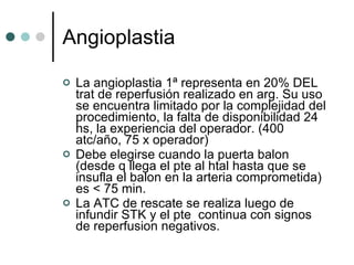 Angioplastia La angioplastia 1ª representa en 20% DEL trat de reperfusión realizado en arg. Su uso se encuentra limitado por la complejidad del procedimiento, la falta de disponibilidad 24 hs, la experiencia del operador. (400 atc/año, 75 x operador) Debe elegirse cuando la puerta balon (desde q llega el pte al htal hasta que se insufla el balon en la arteria comprometida)  es < 75 min. La ATC de rescate se realiza luego de infundir STK y el pte  continua con signos de reperfusion negativos. 