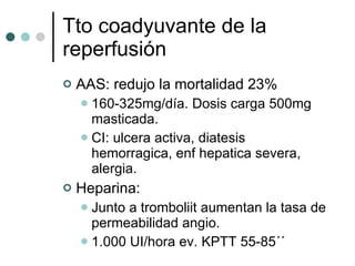 Tto coadyuvante de la reperfusión AAS: redujo la mortalidad 23% 160-325mg/día. Dosis carga 500mg masticada. CI: ulcera activa, diatesis hemorragica, enf hepatica severa, alergia. Heparina:  Junto a tromboliit aumentan la tasa de permeabilidad angio. 1.000 UI/hora ev. KPTT 55-85´´  