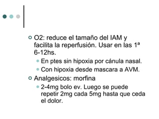 O2: reduce el tamaño del IAM y facilita la reperfusión. Usar en las 1ª 6-12hs. En ptes sin hipoxia por cánula nasal. Con hipoxia desde mascara a AVM. Analgesicos: morfina 2-4mg bolo ev. Luego se puede repetir 2mg cada 5mg hasta que ceda el dolor. 