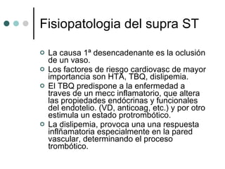 Fisiopatologia del supra ST La causa 1ª desencadenante es la oclusión de un vaso. Los factores de riesgo cardiovasc de mayor importancia son HTA, TBQ, dislipemia. El TBQ predispone a la enfermedad a traves de un mecc inflamatorio, que altera las propiedades endócrinas y funcionales del endotelio. (VD, anticoag, etc.) y por otro estimula un estado protrombótico. La dislipemia, provoca una una respuesta inflñamatoria especialmente en la pared vascular, determinando el proceso trombótico.  