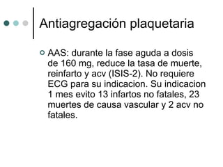 Antiagregación plaquetaria AAS: durante la fase aguda a dosis de 160 mg, reduce la tasa de muerte, reinfarto y acv (ISIS-2). No requiere ECG para su indicacion. Su indicacion 1 mes evito 13 infartos no fatales, 23 muertes de causa vascular y 2 acv no fatales.  