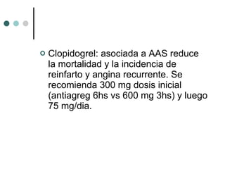 Clopidogrel: asociada a AAS reduce la mortalidad y la incidencia de reinfarto y angina recurrente. Se recomienda 300 mg dosis inicial (antiagreg 6hs vs 600 mg 3hs) y luego 75 mg/dia. 