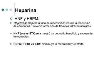Heparina HNF y HBPM:  Objetivos:  mejorar la tasa de reperfusión; reducir la reoclusión de coronarias. Prevenir formación de trombos intraventriculares. HNF (sc) vs STK   sola  mostró un pequeño beneficio y exceso de hemorragias. HBPM + STK vs STK : disminuyó la mortalidad y reinfarto.  