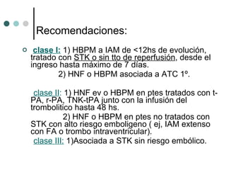 Recomendaciones: clase I:  1) HBPM a IAM de <12hs de evolución, tratado con  STK o sin tto de reperfusión , desde el ingreso hasta máximo de 7 días. 2) HNF o HBPM asociada a ATC 1º. clase II :  1) HNF ev o HBPM en ptes tratados con t-PA, r-PA, TNK-tPA junto con la infusión del trombolitico hasta 48 hs. 2) HNF o HBPM en ptes no tratados con STK con alto riesgo emboligeno ( ej, IAM extenso con FA o trombo intraventricular). clase III:  1)Asociada a STK sin riesgo embólico. 