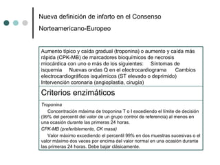 Nueva deﬁnición de infarto en el Consenso Norteamericano-Europeo   Troponina Concentración máxima de troponina T o I excediendo el límite de decisión (99% del percentil del valor de un grupo control de referencia) al menos en una ocasión durante las primeras 24 horas. CPK-MB (preferiblemente, CK masa) Valor máximo excediendo el percentil 99% en dos muestras sucesivas o el valor máximo dos veces por encima del valor normal en una ocasión durante las primeras 24 horas. Debe bajar clásicamente.  Criterios enzimáticos  Aumento típico y caída gradual (troponina) o aumento y caída más rápida (CPK-MB) de marcadores bioquímicos de necrosis miocárdica con uno o más de los siguientes:  Síntomas de isquemia  Nuevas ondas Q en el electrocardiograma  Cambios electrocardiográﬁcos isquémicos (ST elevado o deprimido)  Intervención coronaria (angioplastia, cirugía) 