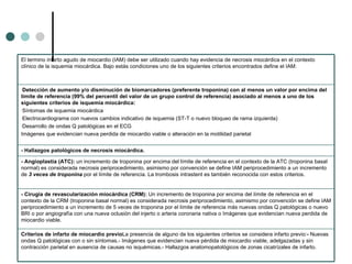 Criterios de infarto de miocardio previo La presencia de alguno de los siguientes criterios se considera infarto previo: -  Nuevas ondas Q patológicas con o sin síntomas.- Imágenes que evidencian nueva pérdida de miocardio viable, adelgazadas y sin contracción parietal en  ausencia de causas no isquémicas. - Hallazgos anatomopatológicos de zonas cicatrízales de infarto. - Cirugía de revascularización miocárdica (CRM):  Un incremento de troponina por encima del límite de referencia en el contexto de la CRM (troponina basal normal) es considerada necrosis periprocedimiento, asimismo por convención se define IAM periprocedimiento a un incremento de 5 veces de troponina por el límite de referencia más nuevas ondas Q patológicas o nuevo BRI o por angiografía con una nueva oclusión del  injerto o arteria coronaria nativa o  Imágenes que evidencian nueva perdida de miocardio viable. - Angioplastia (ATC):  un incremento de troponina por encima del límite de referencia en el contexto de la ATC (troponina basal normal) es considerada necrosis periprocedimiento, asimismo por convención se define IAM periprocedimiento a un incremento de  3 veces de troponina  por el límite de referencia. La trombosis intrastent es también reconocida con estos criterios.   - Hallazgos patológicos de necrosis miocárdica.   Detección de aumento y/o disminución de biomarcadores (preferente troponina) con al menos un valor por encima del límite de referencia (99% del percentil del valor de un grupo control de referencia) asociado al menos a uno de los siguientes criterios de isquemia miocárdica: Síntomas de isquemia miocárdica Electrocardiograma con nuevos cambios indicativo de isquemia (ST-T o nuevo bloqueo de rama izquierda) Desarrollo de ondas Q patológicas en el ECG Imágenes que evidencian nueva perdida de miocardio viable o alteración en la motilidad parietal El termino infarto agudo de miocardio (IAM) debe ser utilizado cuando hay evidencia de necrosis miocárdica en el contexto clínico de la isquemia miocárdica. Bajo estás condiciones uno de los siguientes criterios encontrados define el IAM:   