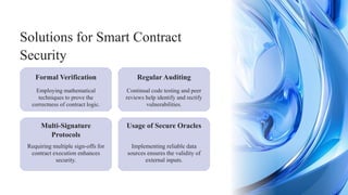 Regular Auditing
Requiring multiple sign-offs for
contract execution enhances
security.
Implementing reliable data
sources ensures the validity of
external inputs.
Formal Verification
Solutions for Smart Contract
Security
Employing mathematical
techniques to prove the
correctness of contract logic.
Continual code testing and peer
reviews help identify and rectify
vulnerabilities.
Multi-Signature
Protocols
Usage of Secure Oracles
 