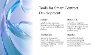 Solidity
A powerful development
framework, offering tools for
contract compilation, deployment,
and testing, facilitating a smooth
development cycle.
A high-level programming
language specifically designed for
writing contracts on the Ethereum
platform.
Truffle Suite
Tools for Smart Contract
Development
A versatile node-based
development and testing
environment that allows
developers to deploy and maintain
contracts efficiently.
Remix IDE
A web-based integrated
development environment that
empowers developers to write,
compile, and deploy smart
contracts easily.
Hardhat
 