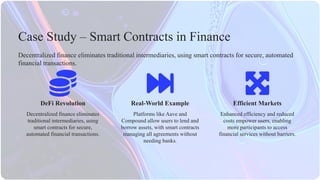 DeFi Revolution Efficient Markets
Platforms like Aave and
Compound allow users to lend and
borrow assets, with smart contracts
managing all agreements without
needing banks.
Decentralized finance eliminates
traditional intermediaries, using
smart contracts for secure,
automated financial transactions.
Enhanced efficiency and reduced
costs empower users, enabling
more participants to access
financial services without barriers.
Decentralized finance eliminates traditional intermediaries, using smart contracts for secure, automated
financial transactions.
Case Study – Smart Contracts in Finance
Real-World Example
 
