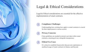 3
1
2
Compliance Challenges
It’s critical to establish frameworks that prevent exploitation or
unethical usage of smart contracts in finance and beyond.
Clear guidelines are needed to protect user data within smart
contracts, ensuring privacy alongside transparency.
Ethical Use Cases
Legal & Ethical considerations are essential for the effective
implementation of smart contracts.
Privacy Concerns
Understanding how existing laws apply to smart contracts is crucial
for their deployment in various sectors.
Legal & Ethical Considerations
 