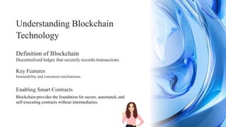 Enabling Smart Contracts
Understanding Blockchain
Technology
Immutability and consensus mechanisms.
Decentralized ledger that securely records transactions.
Blockchain provides the foundation for secure, automated, and
self-executing contracts without intermediaries.
Key Features
Definition of Blockchain
 