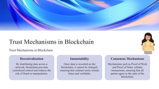 Once data is recorded on the
blockchain, it cannot be changed,
ensuring that contract terms remain
intact and verifiable.
Immutability
Decentralization Consensus Mechanisms
Trust Mechanisms in Blockchain
By distributing data across a
network, blockchain prevents
centralized control and reduces the
risk of fraud or manipulation.
Trust Mechanisms in Blockchain
Mechanisms such as Proof of Work
and Proof of Stake validate
transactions, ensuring that all
parties agree to the state of the
blockchain.
 
