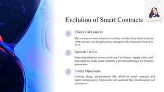 1
3
2
Looking ahead, advancements like AI-driven smart contracts and
improved legislative frameworks will augment their functionality and
acceptance.
Increasing adoption across sectors such as finance, supply chain, and
real estate has made smart contracts a pivotal technology for business
automation.
Future Directions
Evolution of Smart Contracts
The concept of smart contracts was first introduced by Nick Szabo in
1994, but real-world applications emerged with Ethereum's launch in
2015.
Historical Context
Growth Trends
 