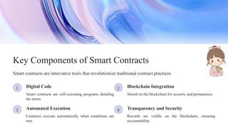 3
2
1
4
Blockchain Integration
Digital Code
Records are visible on the blockchain, ensuring
accountability.
Transparency and Security
Contracts execute automatically when conditions are
met.
Key Components of Smart Contracts
Automated Execution
Smart contracts are innovative tools that revolutionize traditional contract practices.
Smart contracts are self-executing programs detailing
the terms.
Stored on the blockchain for security and permanence.
 