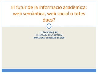 LLUÍS CODINA (UPF) VII JORNADA DE LA SCATERM BARCELONA, 29 DE MAIG DE 2009 El futur de la informació acadèmica: web semàntica, web social o totes dues? 