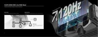 HDMI Input:
Can connect with PCs or smartphones; Type-C
port; Wi-Fi. Enjoy high-definition video and
gaming
SCATI (ONE/ONE Lite/ONE Neo)
Foldable and Portable, Bringing VR Immersive Experience
Refresh Rate:
Surpass the standards for DayDream VR at 120Hz with no dizziness
High Resolution:
2.5K high-definition display, relatively high screen resolution, integrated single-screen
synchronized display
17 18
 