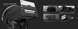 LIGHT VR, CLEAR VISION
Pocket VR-glasses
Square Aspherical Lens Structure:
Unique square optical design completely covers rectangular shaped phones,
no halation
Adjustment for Myopia:
Usable for eyeglass free, independent focus adjustment for each eye, compatible
with glasses-free usage for myopic/hyperopic users (+2.00 diopters to -6.00 diopters)
Heat Dissipating Design:
Hollow design for the phone placement area. Microfiber materials have high breath-
ability which increases heat dissipation effect
Fully Immersive:
FOV of 110° - 120° for a fully immersive sensory experience,
FOV of 120° for 6” smartphones
21 22
 