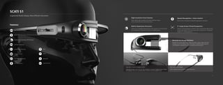 SCATI S1
Augmented Reality Glasses, More Efficient Instrument
Features:
High Definition
See-Through AR Display
Wi-Fi
Real Time Photography
Direct HDMI Connection with Many Smart Terminals
Support Live Streaming
Bluetooth
GPS
Hi-Fi Microphone
WeChat Control
Qualcomm's Snapdragon 820 Processor
4G Data Connection
Built-in Qualcomm Processor:
Qualcomm’s Snapdragon 820 processor, 4G connection, 6 mode Full Net-
com, Android 6.0, and all the functions in a flagship phone
5” Large-Screen Virtual Perspective:
250mm is the least distance of distinct vision, meaning that objects need
to be at least 250mm from the human eyes for sharp focus. The product
creates a 5” virtual perspective .
High-resolution Front Camera:
Photo taking, video recording, live travel streaming. Images
can be viewed directly on the virtual screen
Monocular See-Through AR Display:
Not affect the natural field of vision while information, videos, images and other
messages can be seen directly. Augmented reality is implemented by using soft-
ware algorithms combined with a micro camera and motion sensors
5”
Clear and Smooth Display:
1024 x 768 pixel screen resolution, 120Hz refresh rate
Used with a Variety of Eyeglass Frames:
Lightweight design comes with lens clips, suitable for a variety of eyeglass frames. Myopic
and hyperopic users can use directly attach the device onto the eyeglass frame
Speech Recognition + Voice Control:
Natural voice commands to implement appropriate operations
5 6
 