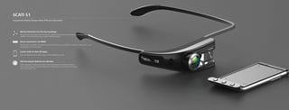 SCATI S1
Augmented Reality Glasses, More Efficient Instrument
Comes with Its Own AR Apps:
Users can download and install the apps on their smartphone for free
Direct Connection via HDMI:
All the functions available on smartphones and similar devices, such as WeChat, navigation, video, call, etc., can
be displayed on the virtual screen
Motion Detection for the Surroundings:
Designed with many reserved ports for sensors. Support sensors such as accelerometers, gyroscopes, geo-
magnetic sensor and optical sensors, hybrid trackers, and others
Self-developed Optical Lens Module:
Utilizes polarization modulation technology, virtual image brightness is adjusted according to
the surrounding lighting; ultra-wide viewing area so that eyesight is not constrained to a narrow
range. Comfortable to use
7 8
 
