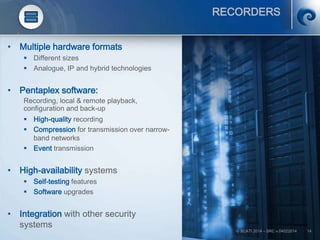 © SCATI 2014 – SRC v.04022014 14
RECORDERS
• Multiple hardware formats
 Different sizes
 Analogue, IP and hybrid technologies
• Pentaplex software:
Recording, local & remote playback,
configuration and back-up
 High-quality recording
 Compression for transmission over narrow-
band networks
 Event transmission
• High-availability systems
 Self-testing features
 Software upgrades
• Integration with other security
systems
 