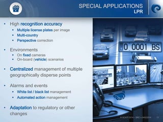 © SCATI 2014 – SRC v.04022014 15
SPECIAL APPLICATIONS
LPR
• High recognition accuracy
 Multiple license plates per image
 Multi-country
 Perspective correction
• Environments
 On fixed cameras
 On-board (vehicle) scenarios
• Centralized management of multiple
geographically disperse points
• Alarms and events
 White list / black list management
 Automated action management
• Adaptation to regulatory or other
changes
 