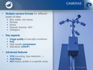 © SCATI 2014 – SRC v.04022014 16
CAMERAS
• Multiple camera formats for different
types of sites
 Box, bullet, mini-dome
 Pinhole
 Dome
 Special: thermal, 360º…
 Intelligent
• Key aspects
 Image quality on low-light conditions
 PoE
 High-quality compression
 Standards (ONVIF)
• Advanced features
 VCA (counting, face detection…)
 Auto-focus
 AOI (higher quality in a specific area)
 