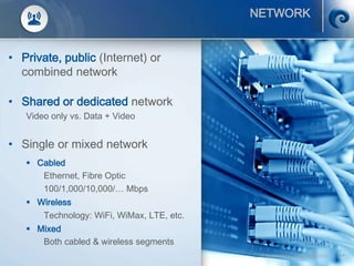 © SCATI 2014 – SRC v.04022014 17
NETWORK
• Private, public (Internet) or
combined network
• Shared or dedicated network
Video only vs. Data + Video
• Single or mixed network
 Cabled
Ethernet, Fibre Optic
100/1,000/10,000/… Mbps
 Wireless
Technology: WiFi, WiMax, LTE, etc.
 Mixed
Both cabled & wireless segments
 