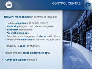 © SCATI 2014 – SRC v.04022014 18
CONTROL CENTRE
• Network management in centralised locations
 Remote operation of all system features
 Monitoring integrated with alarm management
 Bandwidth management
 Automatic back-ups
 Reception and management of alarms and incidents
 Automated maintenance of the video recorder plant
• Capability to adapt to changes
• Management of large amounts of data
• Advanced display elements
 
