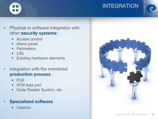 © SCATI 2014 – SRC v.04022014 19
INTEGRATION
• Physical or software integration with
other security systems:
 Access control
 Alarm panel
 Perimeters
 Lifts
 Existing hardware elements
• Integration with the monitored
production process:
 PoS
 ATM data port
 Code Reader System, etc
• Specialized software
 Casinos
 