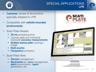 © SCATI 2014 – LPR v.14012014 27
SPECIAL APPLICATIONS
LPR
• Cameras, lenses & illuminators
specially adapted to LPR
• Compatible with vehicle-mounted
environments
• Scati Plate Reader
 30-ms processing time
 License plate and individual
character accuracy measurements
 Multiple license plate readings /
image
 Multi-country
 Perspective correction
• Scati Plate Web
 Remote management
 Black/white list, zone management,
alarm transmission, report
generation, etc.
 
