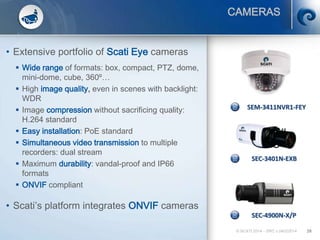 SEC-4900N-X/P
SEM-3411NVR1-FEY
SEC-3401N-EXB
© SCATI 2014 – SRC v.04022014 28
CAMERAS
• Extensive portfolio of Scati Eye cameras
 Wide range of formats: box, compact, PTZ, dome,
mini-dome, cube, 360º…
 High image quality, even in scenes with backlight:
WDR
 Image compression without sacrificing quality:
H.264 standard
 Easy installation: PoE standard
 Simultaneous video transmission to multiple
recorders: dual stream
 Maximum durability: vandal-proof and IP66
formats
 ONVIF compliant
• Scati’s platform integrates ONVIF cameras
 