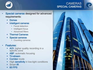 29
CAMERAS
• Special cameras designed for advanced
requirements:
 Domes
 Intelligent cameras
• Facial detection
• Intelligent focus
• Advanced filters
 Thermal Cameras
 Special cameras
• Counting cameras
• Features:
 AOI: higher quality recording in a
specific zone
 ABF: automatic focusing
 Tri-stream
 Corridor mode
 High sensitivity in low-light conditions
 Smart IR
 60 FPS
SPECIAL CAMERAS
© SCATI 2014 – SRC v.04022014
 