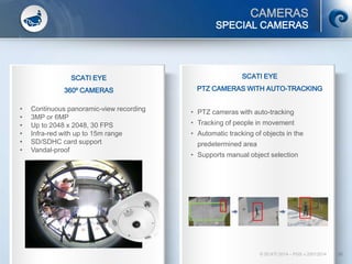 CAMERAS
© SCATI 2014 – PGS v.20012014 30
SPECIAL CAMERAS
SCATI EYE
360º CAMERAS
• Continuous panoramic-view recording
• 3MP or 6MP
• Up to 2048 x 2048, 30 FPS
• Infra-red with up to 15m range
• SD/SDHC card support
• Vandal-proof
SCATI EYE
PTZ CAMERAS WITH AUTO-TRACKING
• PTZ cameras with auto-tracking
• Tracking of people in movement
• Automatic tracking of objects in the
predetermined area
• Supports manual object selection
 