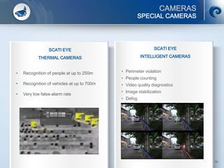 CAMERAS
© SCATI 2014 – SRC v.04022014 34
SPECIAL CAMERAS
SCATI EYE
THERMAL CAMERAS
• Recognition of people at up to 250m
• Recognition of vehicles at up to 700m
• Very low false-alarm rate
SCATI EYE
INTELLIGENT CAMERAS
• Perimeter violation
• People counting
• Video quality diagnostics
• Image stabilization
• Defog
 