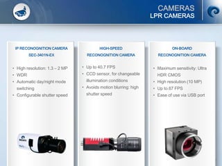 CAMERAS
© SCATI 2014 – PGS v.20012014 36
LPR CAMERAS
IP RECONOGNITION CAMERA
SEC-3401N-EX
• High resolution: 1.3 – 2 MP
• WDR
• Automatic day/night mode
switching
• Configurable shutter speed
HIGH-SPEED
RECONOGNITION CAMERA
• Up to 40.7 FPS
• CCD sensor, for changeable
illumination conditions
• Avoids motion blurring: high
shutter speed
ON-BOARD
RECONOGNITION CAMERA
• Maximum sensitivity: Ultra
HDR CMOS
• High resolution (10 MP)
• Up to 87 FPS
• Ease of use via USB port
 
