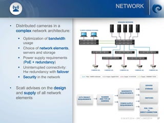 37
NETWORK
• Distributed cameras in a
complex network architecture:
 Optimization of bandwidth
usage
 Choice of network elements,
servers and storage
 Power supply requirements
(PoE + redundancy)
 Uninterrupted connectivity:
Hw redundancy with failover
 Security in the network
• Scati advises on the design
and supply of all network
elements
© SCATI 2014 – SRC v.04022014
CCTV PROJECT
REQUIREMENTS
NUMBER
AND TYPE OF
CAMERAS
BANDWIDTH
REQUIREMENTS
POWER SUPPLY
REQUIREMENTS
SERVERS
STORAGE
SWITCHES
POE / POE+
vs
DIRECT CONNECTION
 