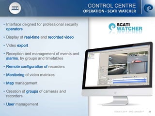 © SCATI 2014 – SRC v.04022014 39
• Interface deigned for professional security
operators
• Display of real-time and recorded video
• Video export
• Reception and management of events and
alarms, by groups and timetables
• Remote configuration of recorders
• Monitoring of video matrixes
• Map management
• Creation of groups of cameras and
recorders
• User management
CONTROL CENTRE
OPERATION - SCATI WATCHER
 