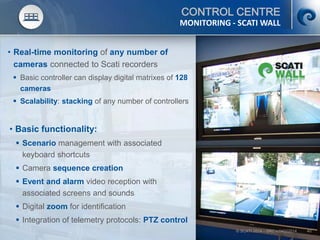 © SCATI 2014 – SRC v.04022014 40
CONTROL CENTRE
• Real-time monitoring of any number of
cameras connected to Scati recorders
 Basic controller can display digital matrixes of 128
cameras
 Scalability: stacking of any number of controllers
MONITORING - SCATI WALL
• Basic functionality:
 Scenario management with associated
keyboard shortcuts
 Camera sequence creation
 Event and alarm video reception with
associated screens and sounds
 Digital zoom for identification
 Integration of telemetry protocols: PTZ control
 