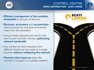 © SCATI 2014 – SRC v.04022014 41
CONTROL CENTRE
• Efficient management of the available
bandwidth for groups of devices
• Receives, processes and accumulates
client requests for real-time and stored
video from the recorders
• Groups these requests and sends only
one to each recorder, thereby optimising
network bandwidth
• Any number of video requests from
different clients can be made to a single
recorder without collapsing the network
• Planned video back-up when the
recorder is located in a suitable network
VIDEO DISTRIBUTION - SCATI LINKER
 