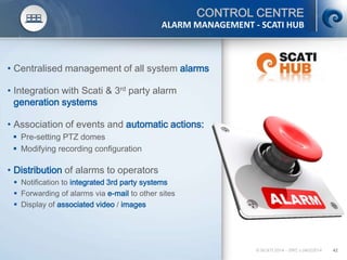 © SCATI 2014 – SRC v.04022014 42
CONTROL CENTRE
• Centralised management of all system alarms
• Integration with Scati & 3rd party alarm
generation systems
• Association of events and automatic actions:
 Pre-setting PTZ domes
 Modifying recording configuration
• Distribution of alarms to operators
 Notification to integrated 3rd party systems
 Forwarding of alarms via e-mail to other sites
 Display of associated video / images
ALARM MANAGEMENT - SCATI HUB
 