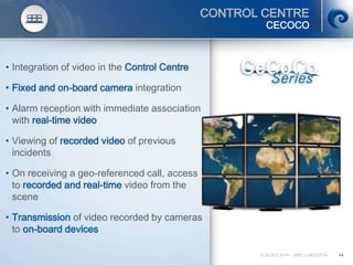 © SCATI 2014 – SRC v.04022014 44
CONTROL CENTRE
• Integration of video in the Control Centre
• Fixed and on-board camera integration
• Alarm reception with immediate association
with real-time video
• Viewing of recorded video of previous
incidents
• On receiving a geo-referenced call, access
to recorded and real-time video from the
scene
• Transmission of video recorded by cameras
to on-board devices
CECOCO
 