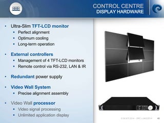 © SCATI 2014 – SRC v.04022014 46
CONTROL CENTRE
• Ultra-Slim TFT-LCD monitor
 Perfect alignment
 Optimum cooling
 Long-term operation
• External controllers
 Management of 4 TFT-LCD monitors
 Remote control via RS-232, LAN & IR
• Redundant power supply
• Video Wall System
 Precise alignment assembly
• Video Wall processor
 Video signal processing
 Unlimited application display
DISPLAY HARDWARE
 