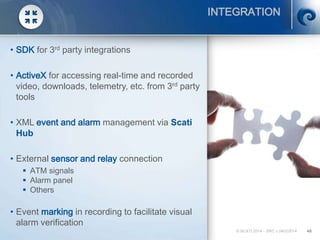 © SCATI 2014 – SRC v.04022014 48
INTEGRATION
• SDK for 3rd party integrations
• ActiveX for accessing real-time and recorded
video, downloads, telemetry, etc. from 3rd party
tools
• XML event and alarm management via Scati
Hub
• External sensor and relay connection
 ATM signals
 Alarm panel
 Others
• Event marking in recording to facilitate visual
alarm verification
 
