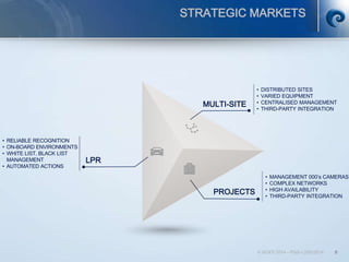 © SCATI 2014 – PGS v.20012014 8
MULTI-SITE
• DISTRIBUTED SITES
• VARIED EQUIPMENT
• CENTRALISED MANAGEMENT
• THIRD-PARTY INTEGRATION
LPR
• RELIABLE RECOGNITION
• ON-BOARD ENVIRONMENTS
• WHITE LIST, BLACK LIST
MANAGEMENT
• AUTOMATED ACTIONS
PROJECTS
• MANAGEMENT 000’s CAMERAS
• COMPLEX NETWORKS
• HIGH AVAILABILITY
• THIRD-PARTY INTEGRATION
STRATEGIC MARKETS
 