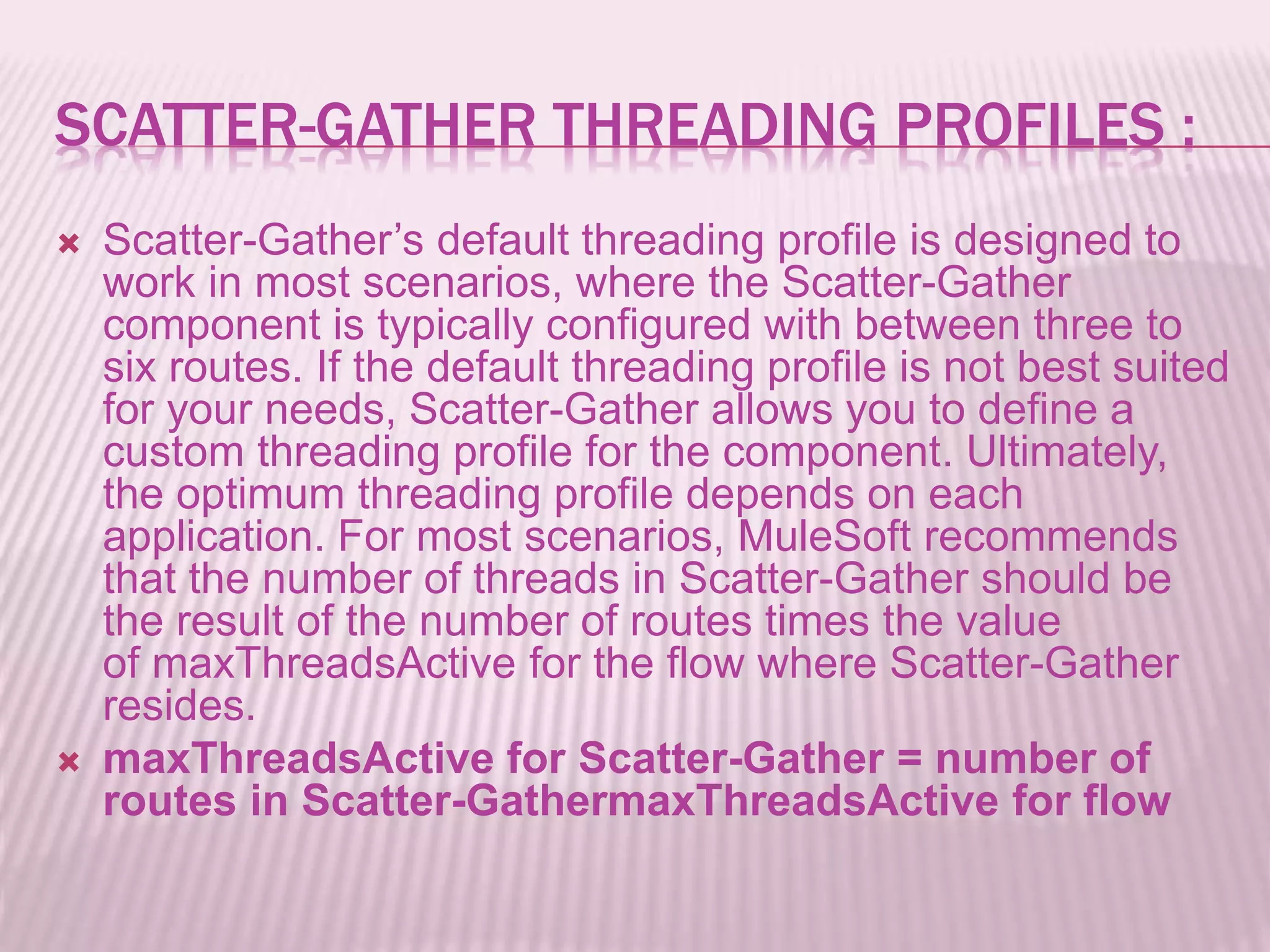 SCATTER-GATHER THREADING PROFILES :
 Scatter-Gather’s default threading profile is designed to
work in most scenarios, where the Scatter-Gather
component is typically configured with between three to
six routes. If the default threading profile is not best suited
for your needs, Scatter-Gather allows you to define a
custom threading profile for the component. Ultimately,
the optimum threading profile depends on each
application. For most scenarios, MuleSoft recommends
that the number of threads in Scatter-Gather should be
the result of the number of routes times the value
of maxThreadsActive for the flow where Scatter-Gather
resides.
 maxThreadsActive for Scatter-Gather = number of
routes in Scatter-GathermaxThreadsActive for flow
 