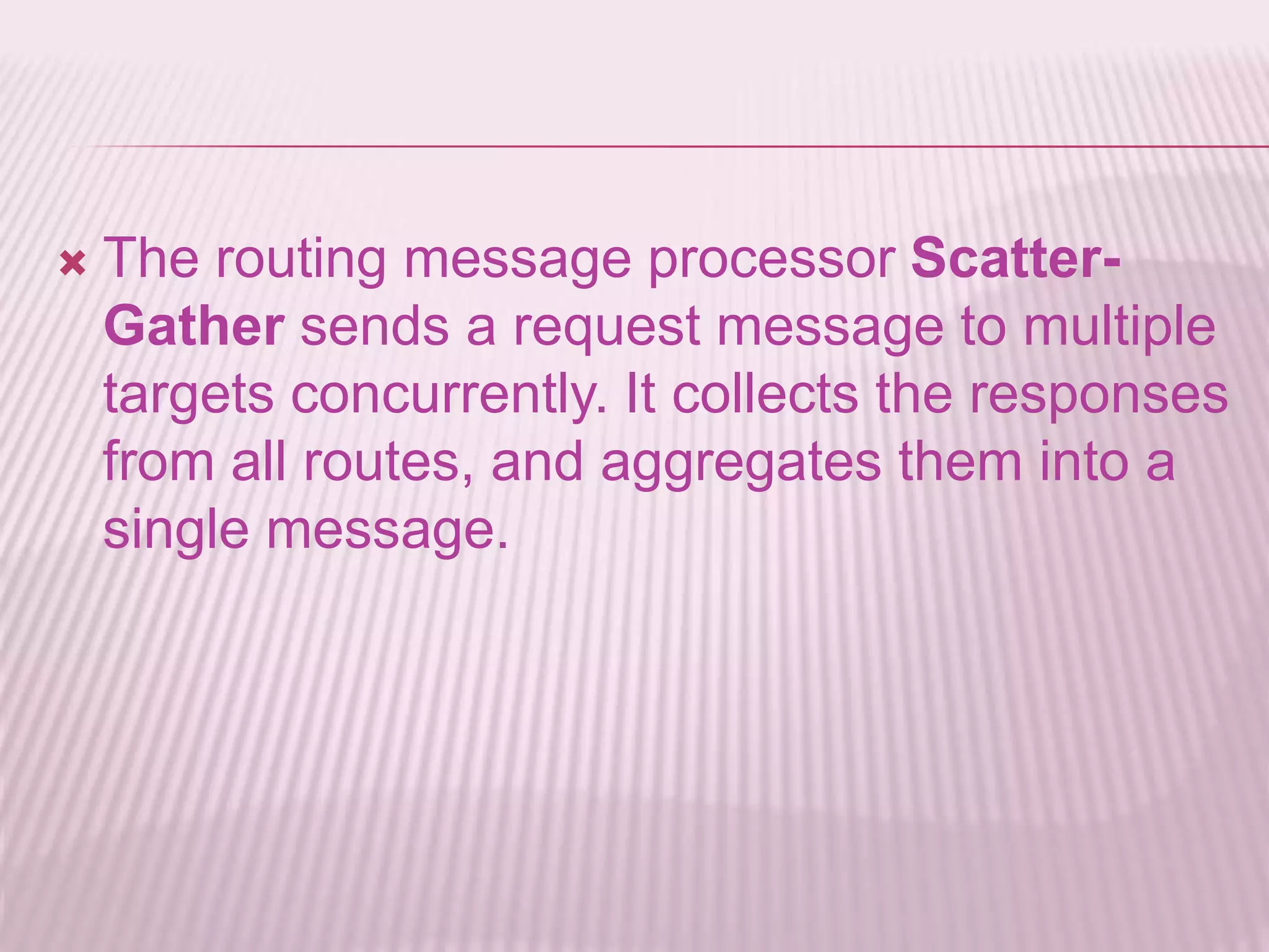  The routing message processor Scatter-
Gather sends a request message to multiple
targets concurrently. It collects the responses
from all routes, and aggregates them into a
single message.
 